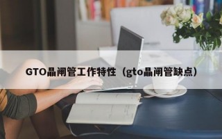 GTO晶闸管工作特性（gto晶闸管缺点）