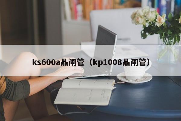 ks600a晶闸管（kp1008晶闸管）-第1张图片-bevictor伟德官网-bv伟德源自英国始于1946