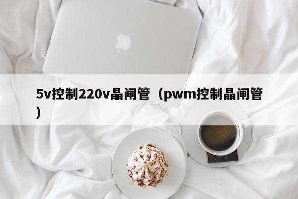 5v控制220v晶闸管（pwm控制晶闸管）-第1张图片-bevictor伟德官网-bv伟德源自英国始于1946